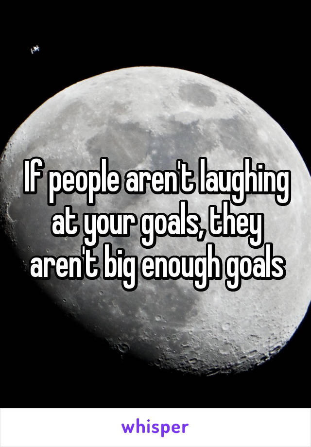 If people aren't laughing at your goals, they aren't big enough goals