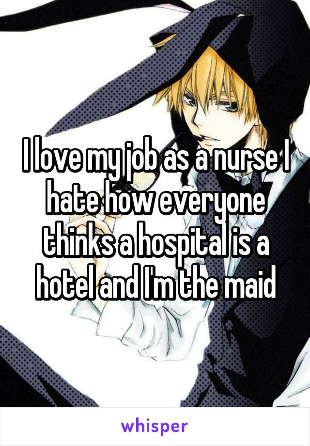 I love my job as a nurse I hate how everyone thinks a hospital is a hotel and I'm the maid