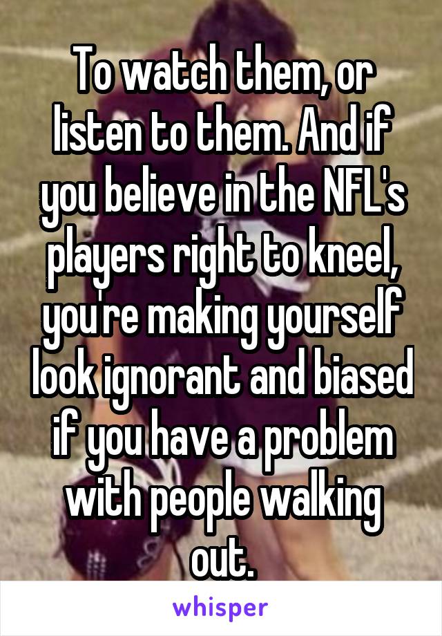 To watch them, or listen to them. And if you believe in the NFL's players right to kneel, you're making yourself look ignorant and biased if you have a problem with people walking out.