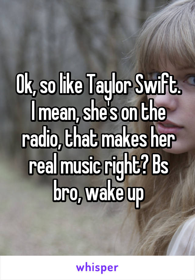 Ok, so like Taylor Swift. I mean, she's on the radio, that makes her real music right? Bs bro, wake up