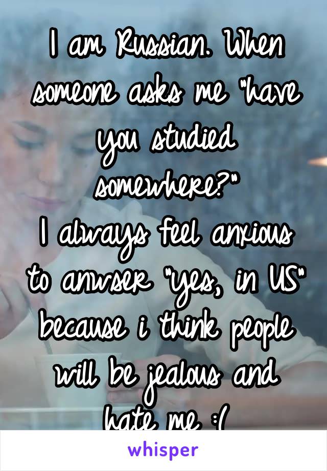 I am Russian. When someone asks me "have you studied somewhere?"
I always feel anxious to anwser "yes, in US" because i think people will be jealous and hate me :(