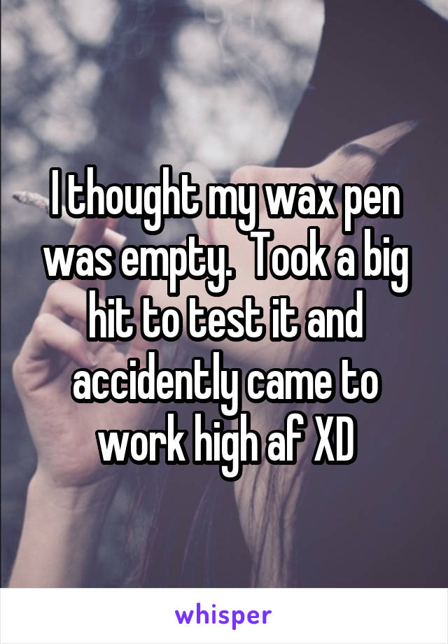 I thought my wax pen was empty.  Took a big hit to test it and accidently came to work high af XD