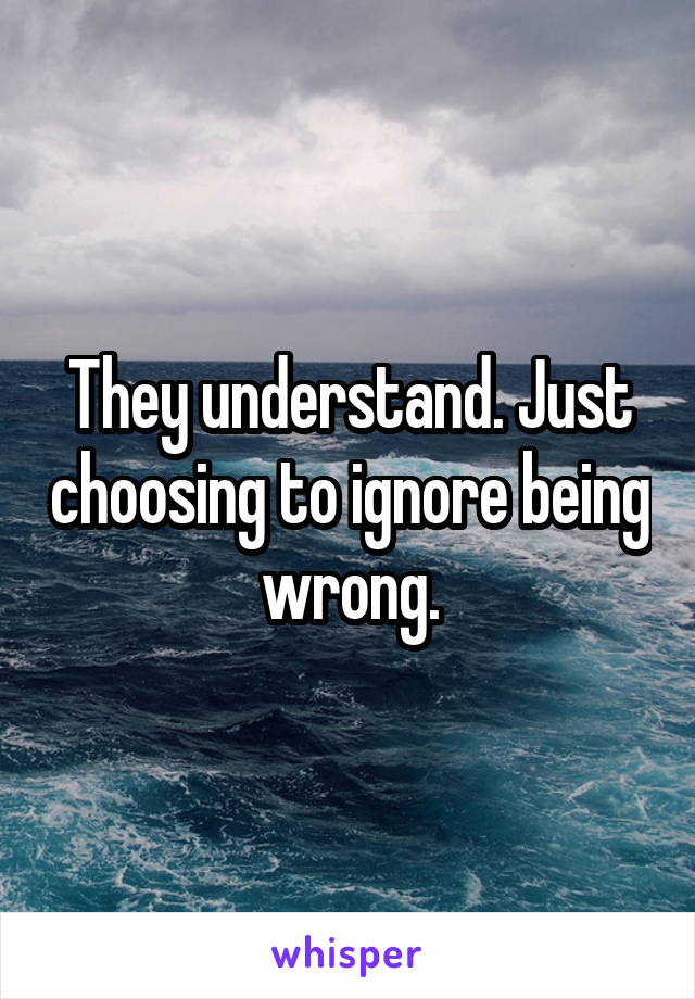 They understand. Just choosing to ignore being wrong.