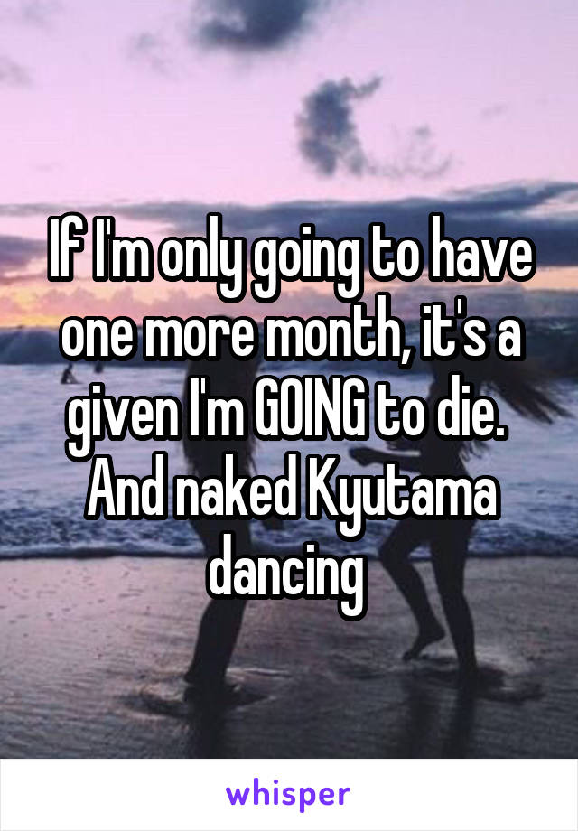 If I'm only going to have one more month, it's a given I'm GOING to die. 
And naked Kyutama dancing 