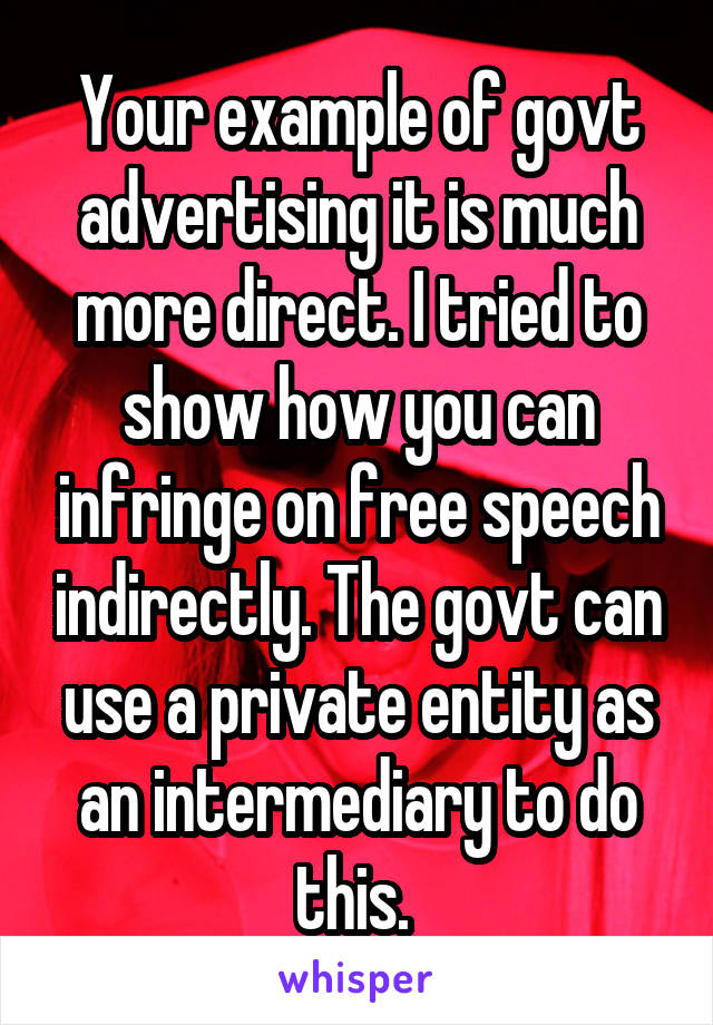 Your example of govt advertising it is much more direct. I tried to show how you can infringe on free speech indirectly. The govt can use a private entity as an intermediary to do this. 