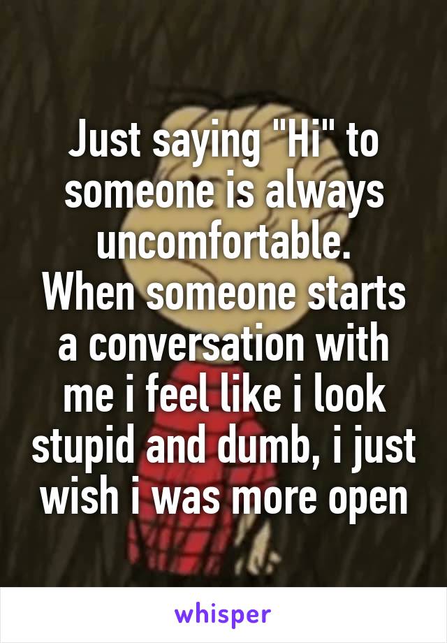 Just saying "Hi" to someone is always uncomfortable.
When someone starts a conversation with me i feel like i look stupid and dumb, i just wish i was more open