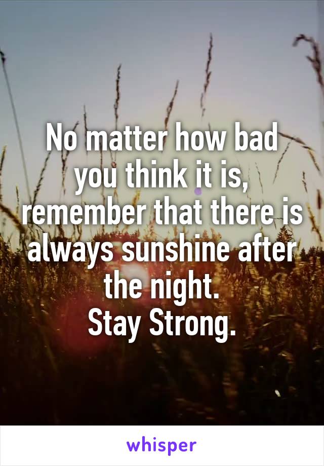 No matter how bad you think it is, remember that there is always sunshine after the night.
Stay Strong.