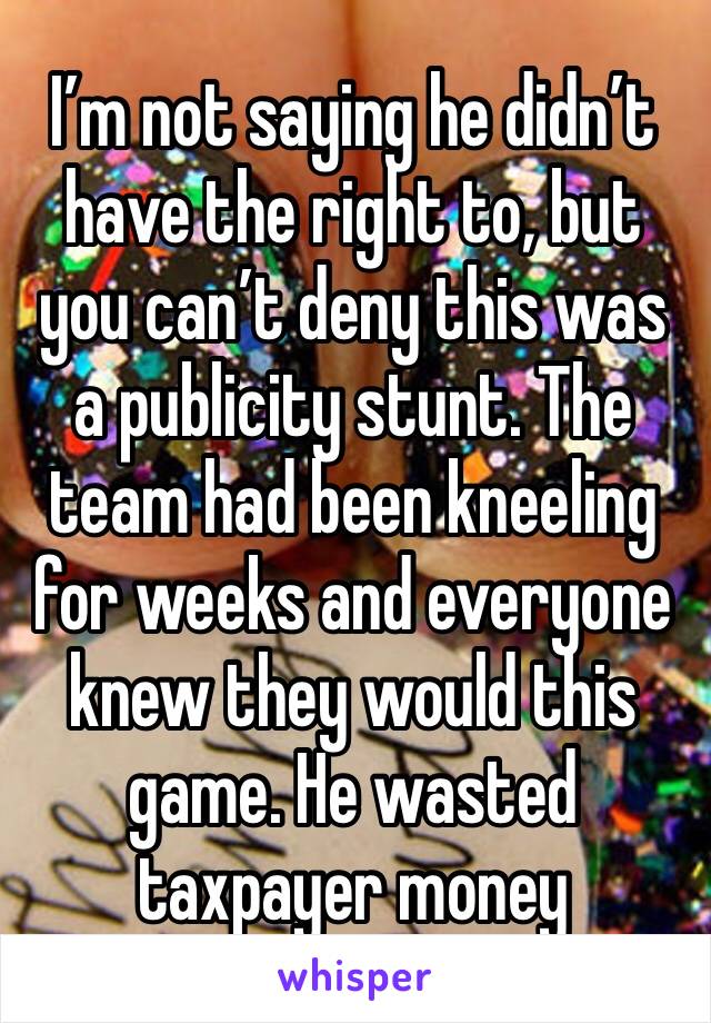 I’m not saying he didn’t have the right to, but you can’t deny this was a publicity stunt. The team had been kneeling for weeks and everyone knew they would this game. He wasted taxpayer money