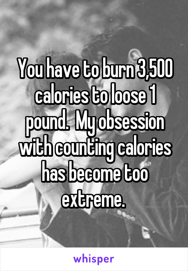 You have to burn 3,500 calories to loose 1 pound.  My obsession with counting calories has become too extreme. 