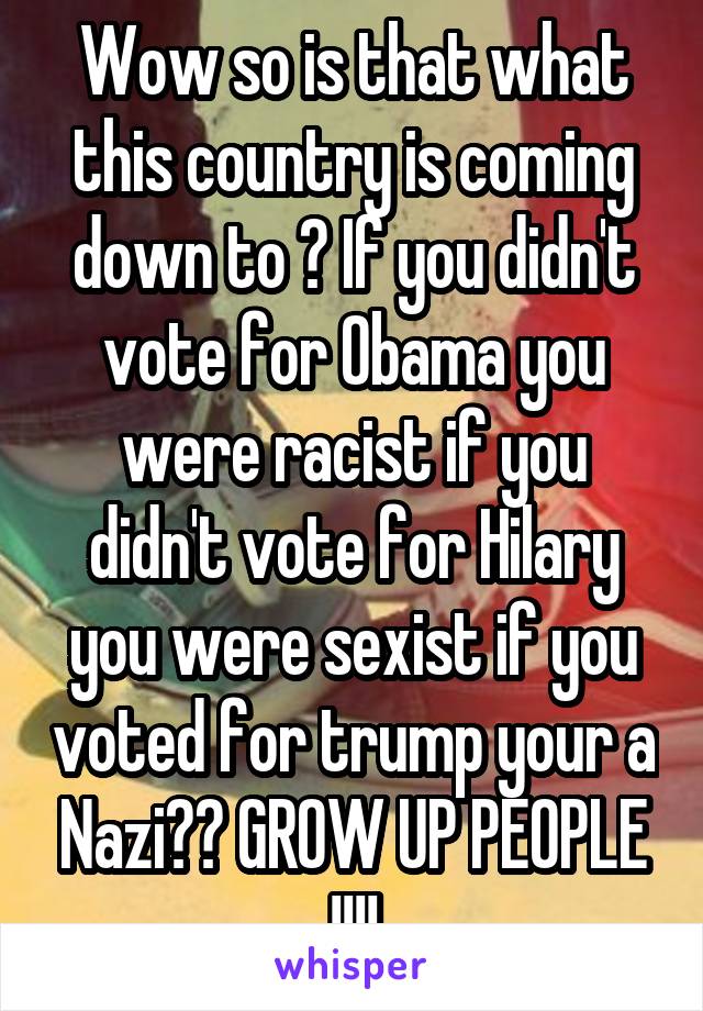 Wow so is that what this country is coming down to ? If you didn't vote for Obama you were racist if you didn't vote for Hilary you were sexist if you voted for trump your a Nazi?? GROW UP PEOPLE !!!!