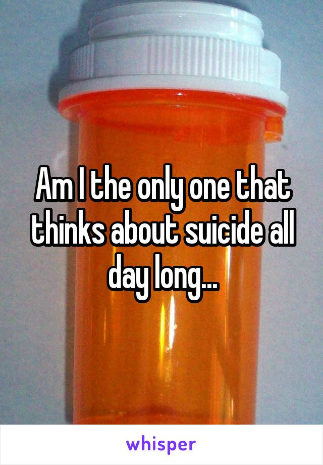 Am I the only one that thinks about suicide all day long...