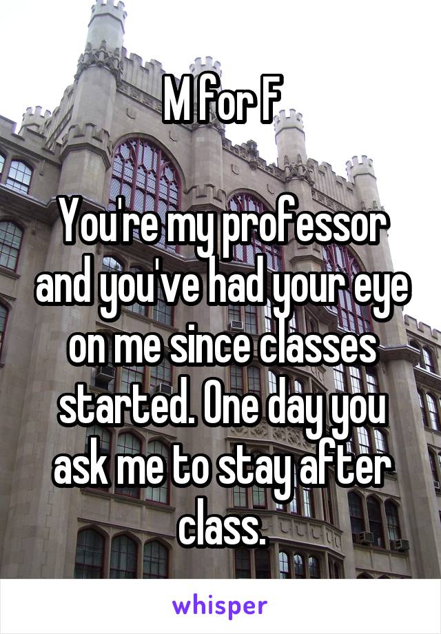 M for F

You're my professor and you've had your eye on me since classes started. One day you ask me to stay after class.