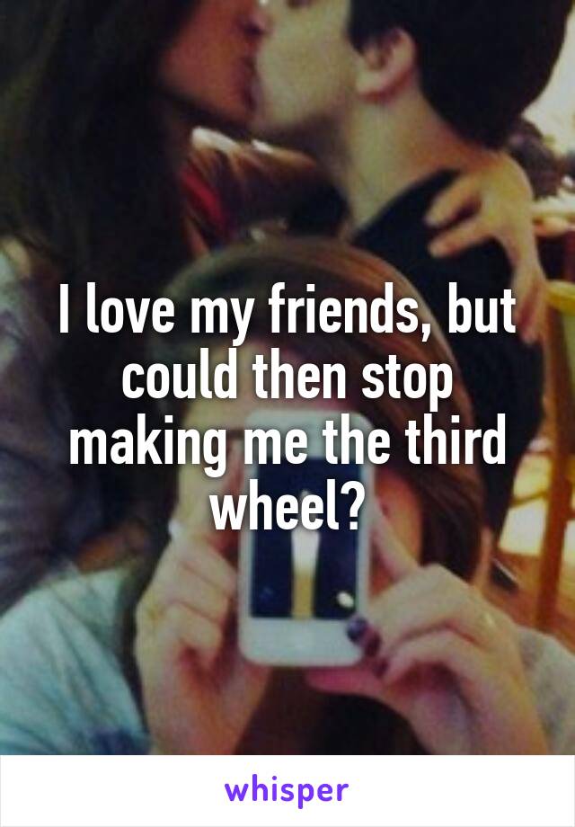 I love my friends, but could then stop making me the third wheel?