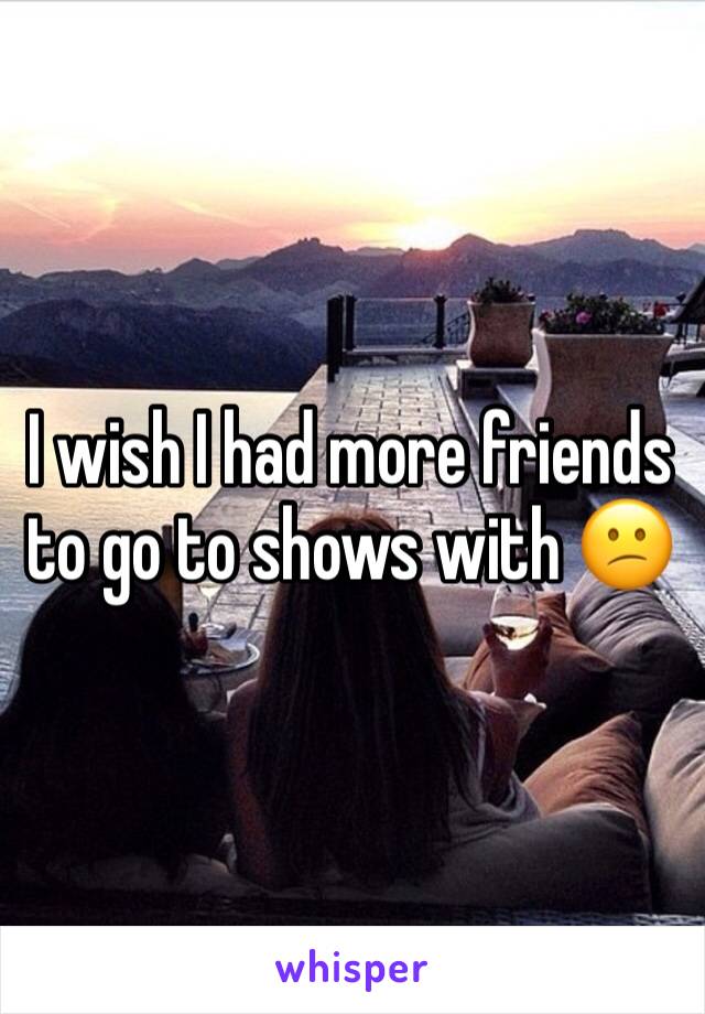 I wish I had more friends to go to shows with 😕