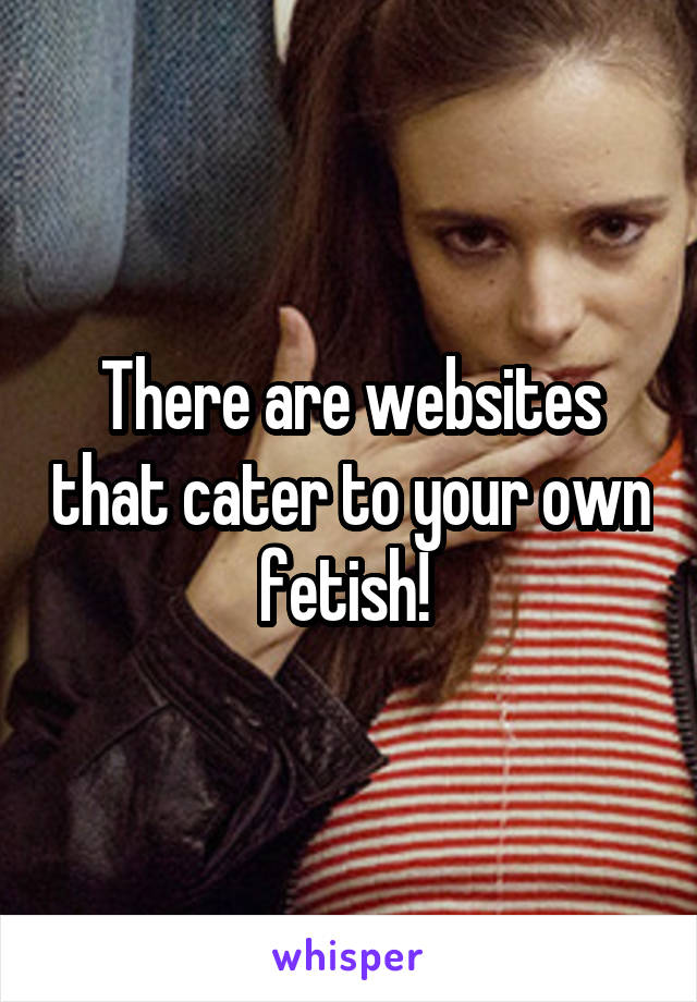 There are websites that cater to your own fetish! 