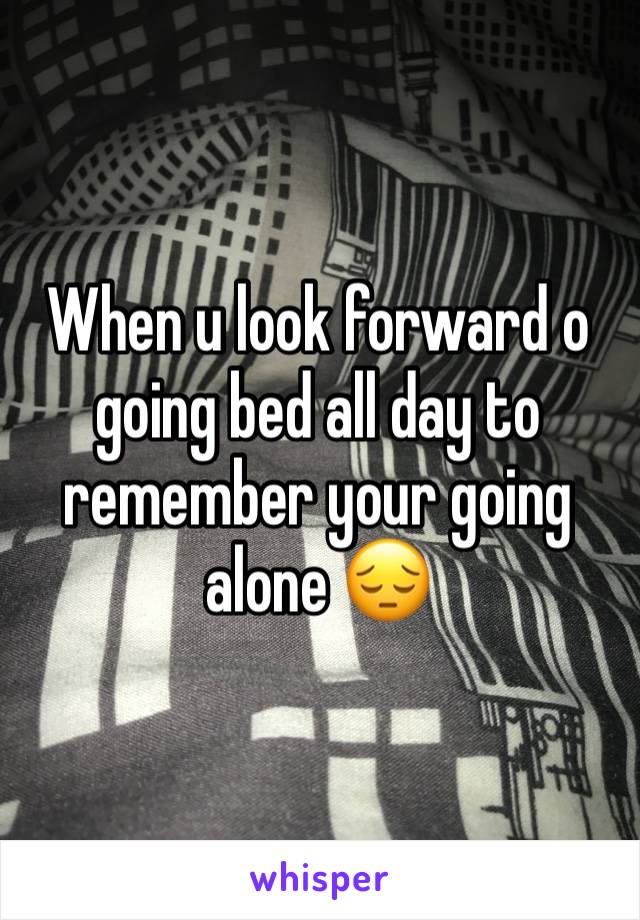 When u look forward o going bed all day to remember your going alone 😔