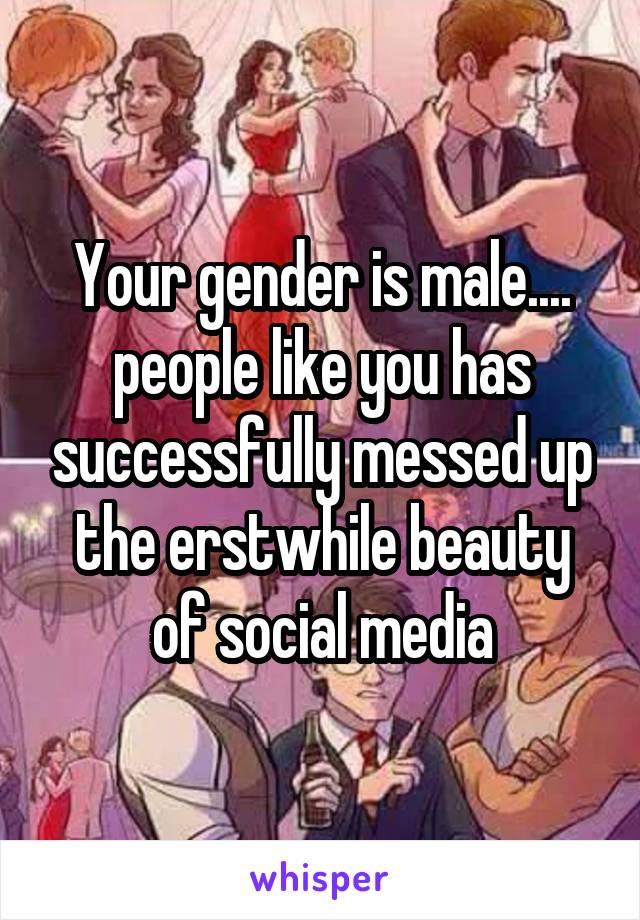 Your gender is male.... people like you has successfully messed up the erstwhile beauty of social media