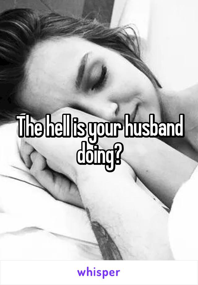 The hell is your husband doing?