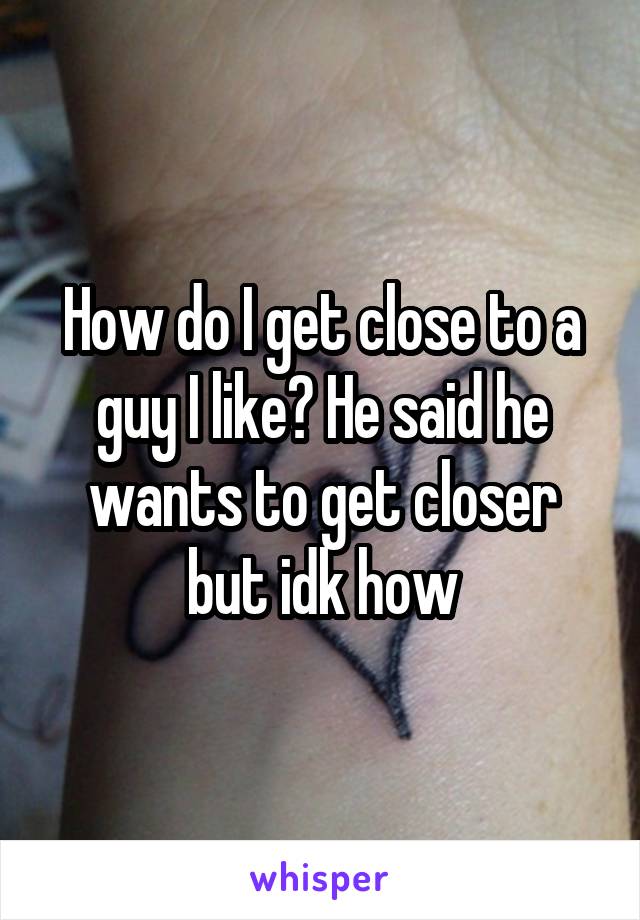 How do I get close to a guy I like? He said he wants to get closer but idk how