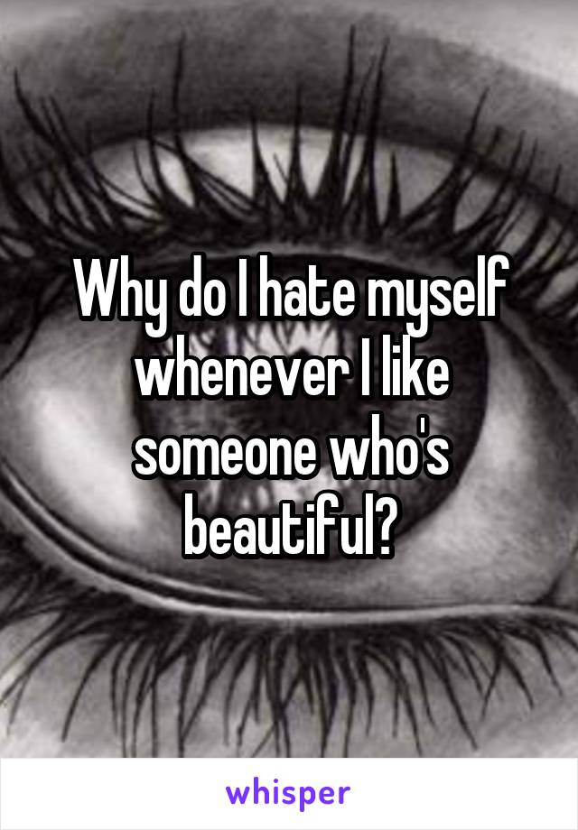 Why do I hate myself whenever I like someone who's beautiful?