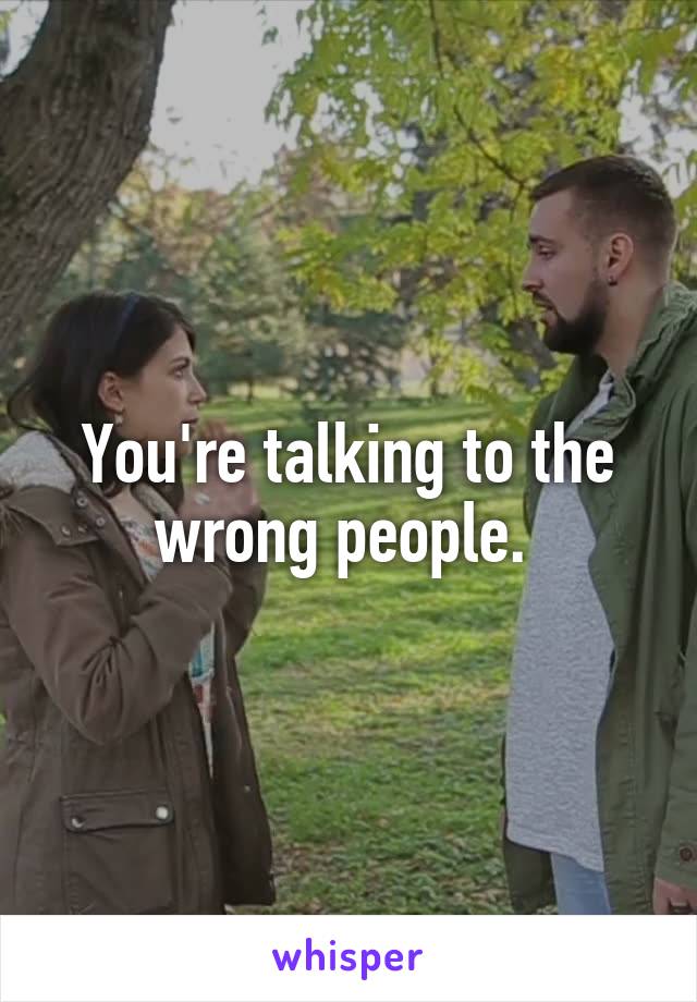 You're talking to the wrong people. 