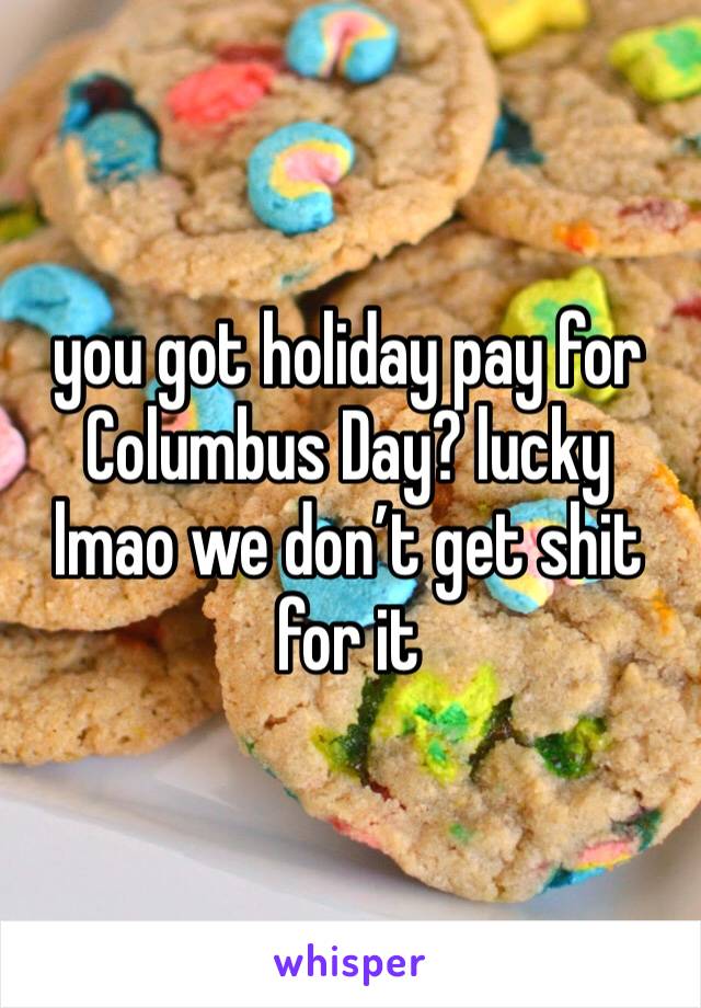 you got holiday pay for Columbus Day? lucky lmao we don’t get shit for it