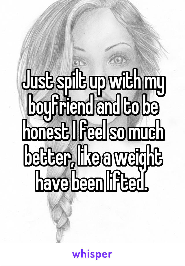 Just spilt up with my boyfriend and to be honest I feel so much better, like a weight have been lifted. 