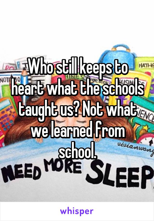 Who still keeps to heart what the schools taught us? Not what we learned from school.