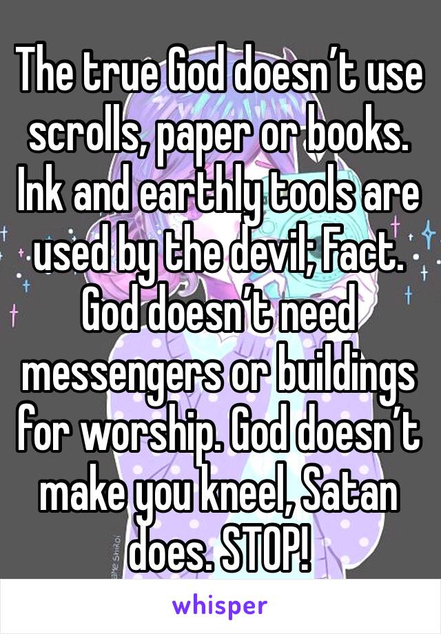 The true God doesn’t use scrolls, paper or books. Ink and earthly tools are used by the devil; Fact. God doesn’t need messengers or buildings for worship. God doesn’t make you kneel, Satan does. STOP!