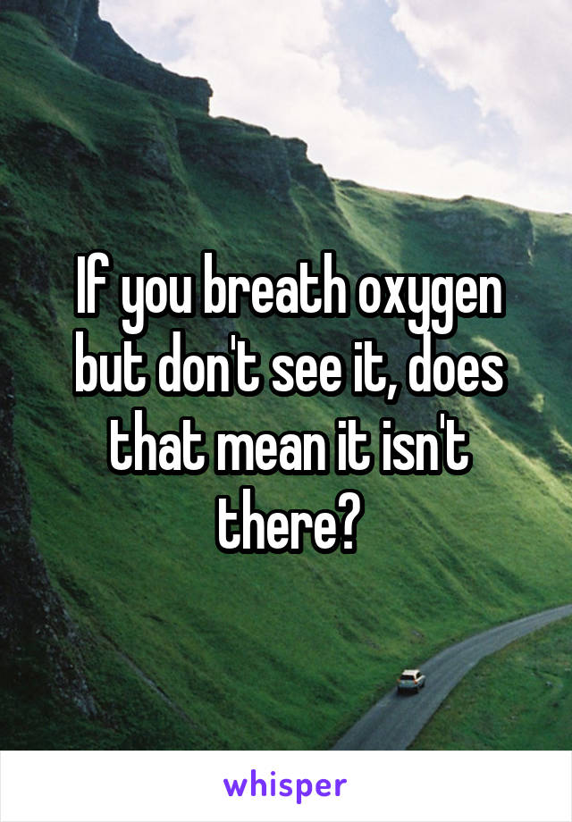 If you breath oxygen but don't see it, does that mean it isn't there?