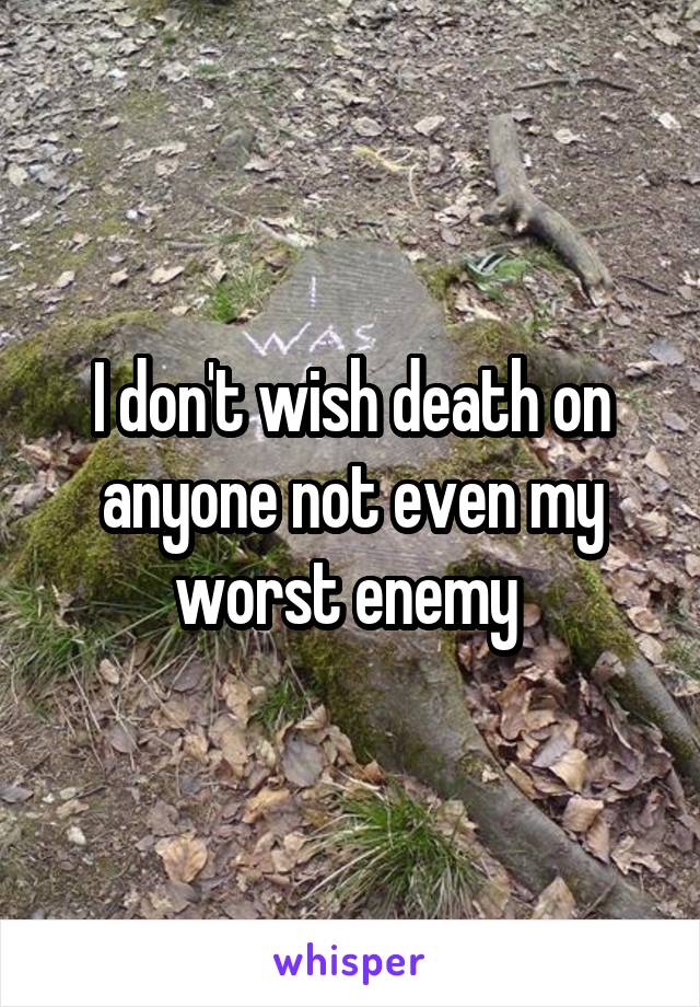 I don't wish death on anyone not even my worst enemy 
