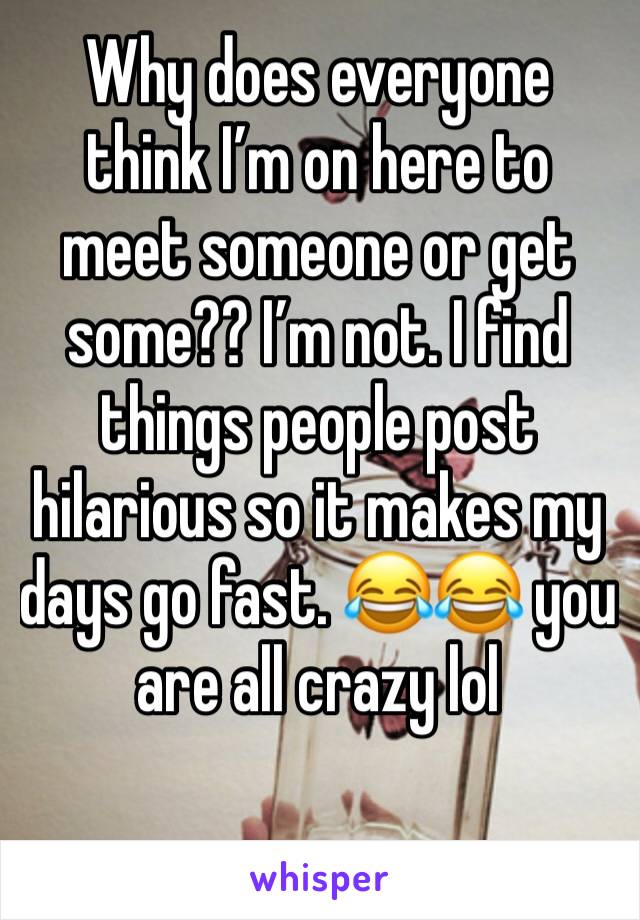 Why does everyone think I’m on here to meet someone or get some?? I’m not. I find things people post hilarious so it makes my days go fast. 😂😂 you are all crazy lol 