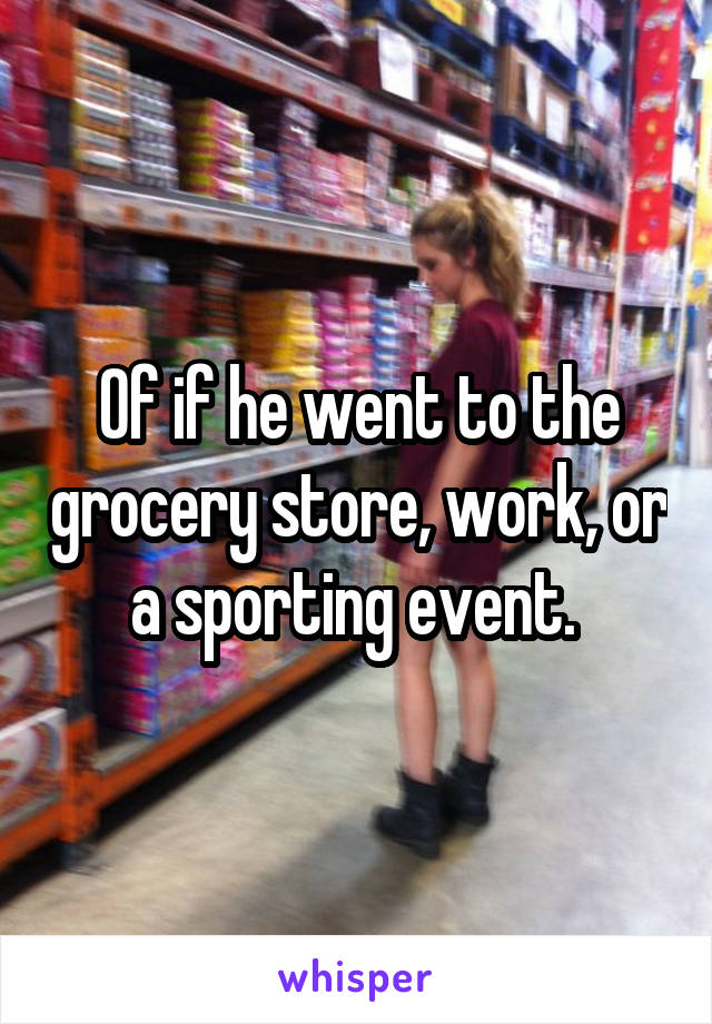 Of if he went to the grocery store, work, or a sporting event. 