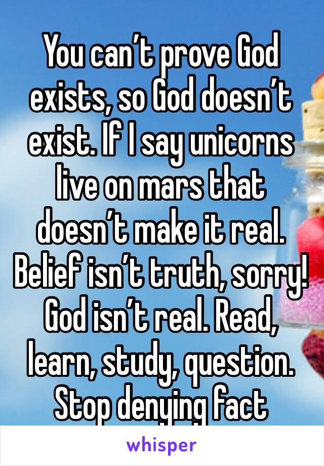 You can’t prove God exists, so God doesn’t exist. If I say unicorns live on mars that doesn’t make it real. Belief isn’t truth, sorry! God isn’t real. Read, learn, study, question. Stop denying fact