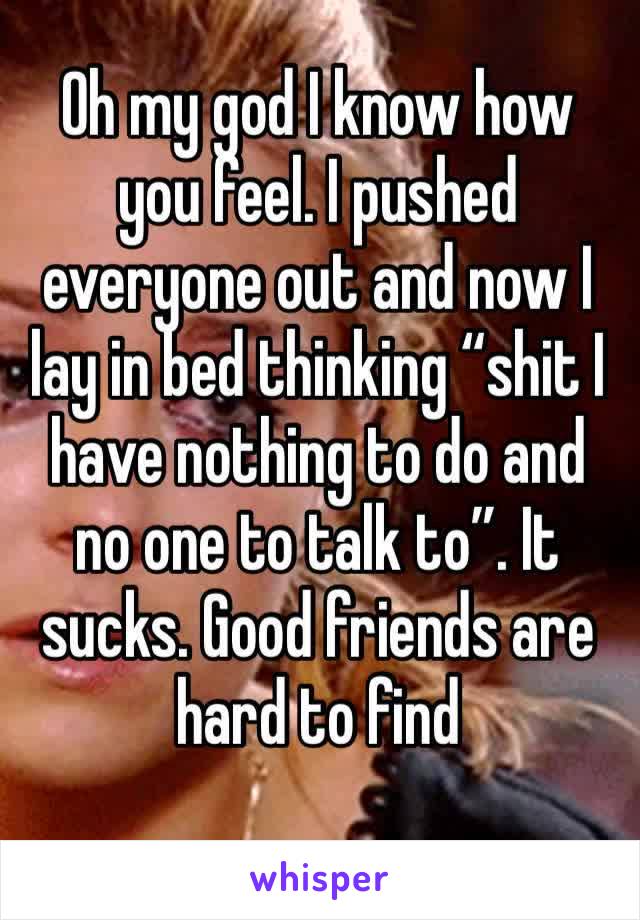 Oh my god I know how you feel. I pushed everyone out and now I lay in bed thinking “shit I have nothing to do and no one to talk to”. It sucks. Good friends are hard to find