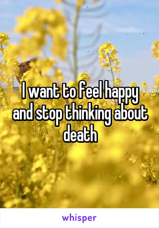 I want to feel happy and stop thinking about death