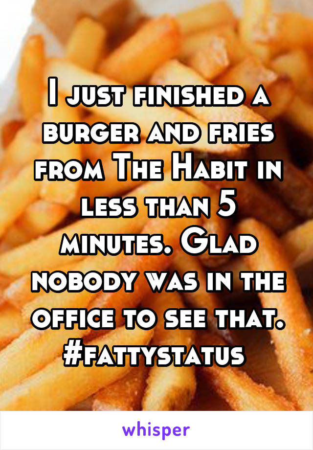 I just finished a burger and fries from The Habit in less than 5 minutes. Glad nobody was in the office to see that. #fattystatus 