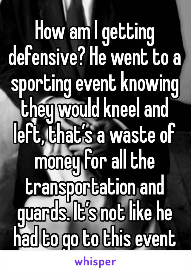 How am I getting defensive? He went to a sporting event knowing they would kneel and left, that’s a waste of money for all the transportation and guards. It’s not like he had to go to this event