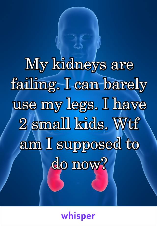 My kidneys are failing. I can barely use my legs. I have 2 small kids. Wtf am I supposed to do now?