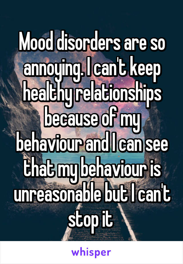 Mood disorders are so annoying. I can't keep healthy relationships because of my behaviour and I can see that my behaviour is unreasonable but I can't stop it 