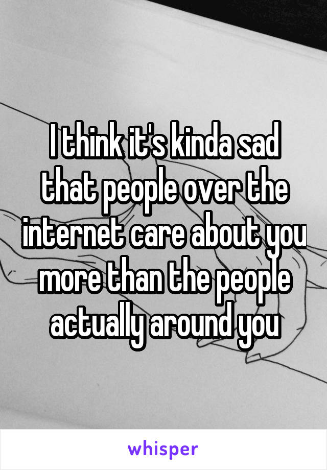 I think it's kinda sad that people over the internet care about you more than the people actually around you