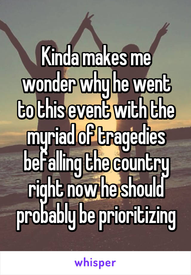 Kinda makes me wonder why he went to this event with the myriad of tragedies befalling the country right now he should probably be prioritizing