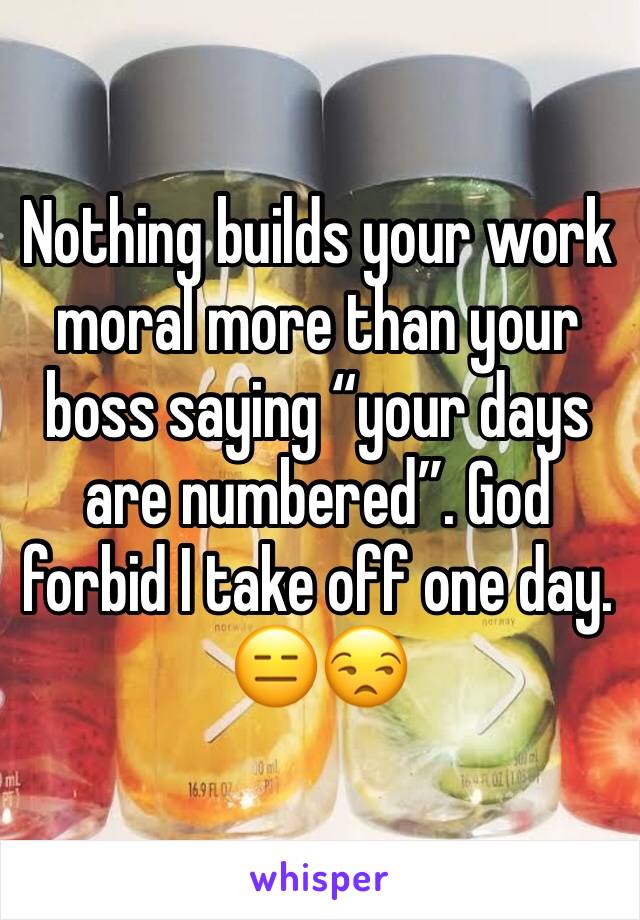 Nothing builds your work moral more than your boss saying “your days are numbered”. God forbid I take off one day. 😑😒