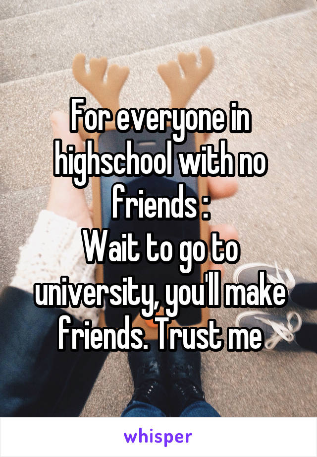 For everyone in highschool with no friends :
Wait to go to university, you'll make friends. Trust me