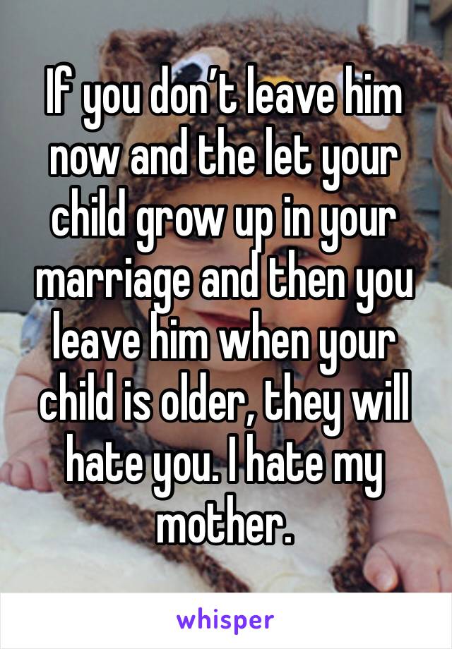 If you don’t leave him now and the let your child grow up in your marriage and then you leave him when your child is older, they will hate you. I hate my mother. 
