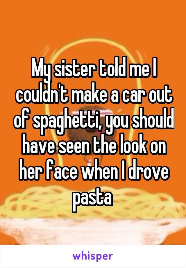 My sister told me I couldn't make a car out of spaghetti, you should have seen the look on her face when I drove pasta 