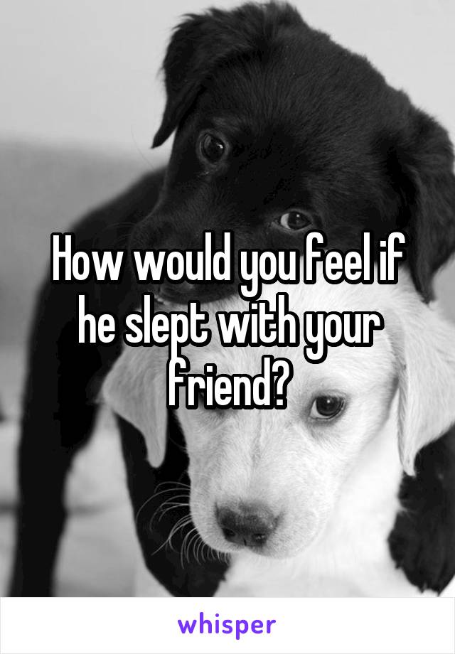 How would you feel if he slept with your friend?