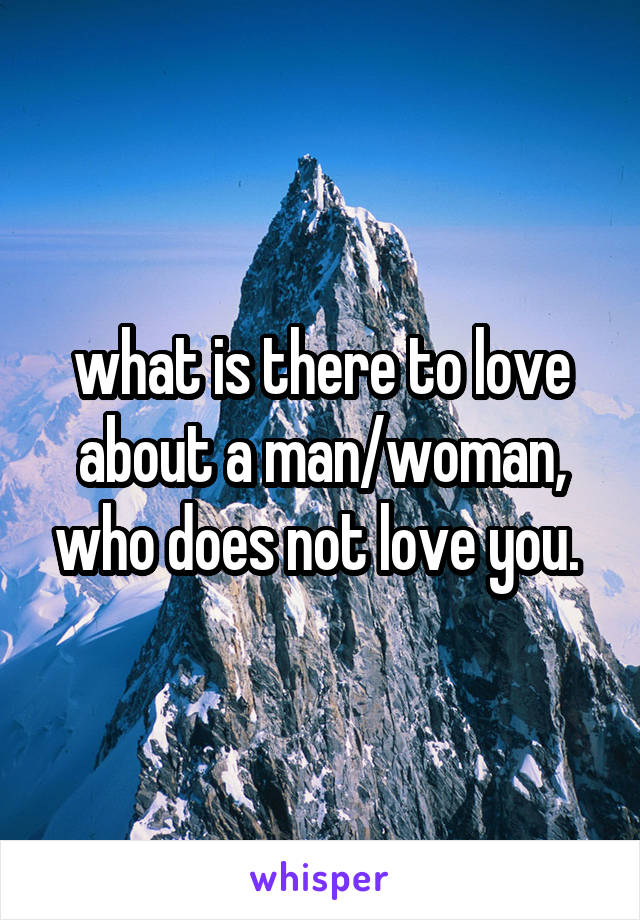 what is there to love about a man/woman, who does not love you. 