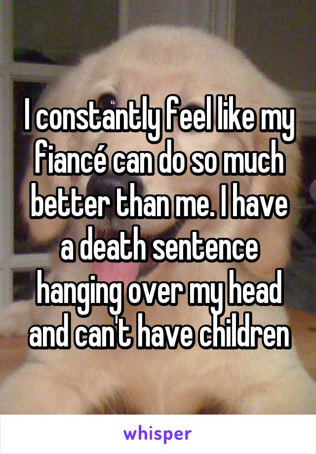 I constantly feel like my fiancé can do so much better than me. I have a death sentence hanging over my head and can't have children