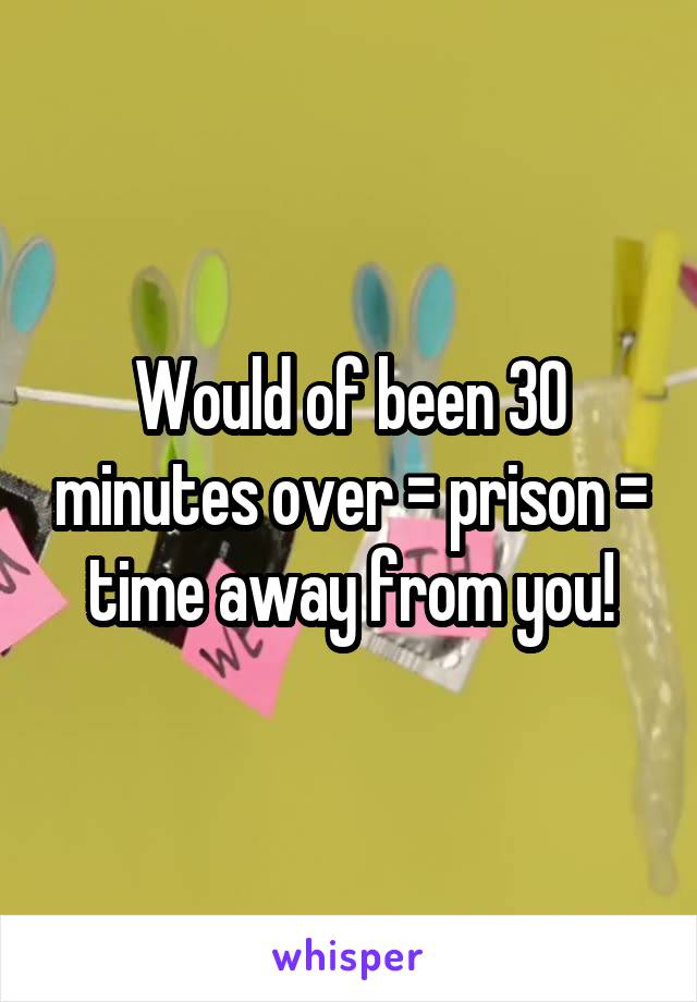 Would of been 30 minutes over = prison = time away from you!